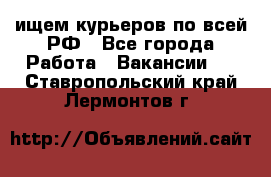 ищем курьеров по всей РФ - Все города Работа » Вакансии   . Ставропольский край,Лермонтов г.